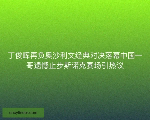 丁俊晖再负奥沙利文经典对决落幕中国一哥遗憾止步斯诺克赛场引热议