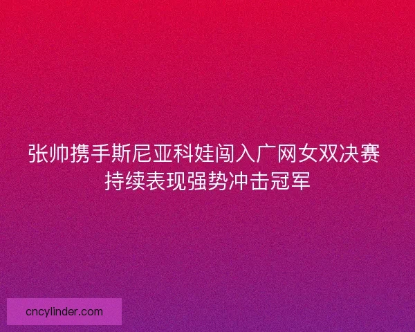 张帅携手斯尼亚科娃闯入广网女双决赛 持续表现强势冲击冠军