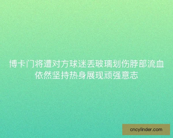 博卡门将遭对方球迷丢玻璃划伤脖部流血依然坚持热身展现顽强意志