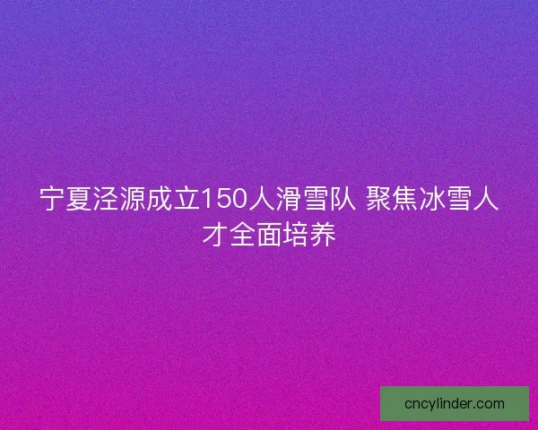 宁夏泾源成立150人滑雪队 聚焦冰雪人才全面培养