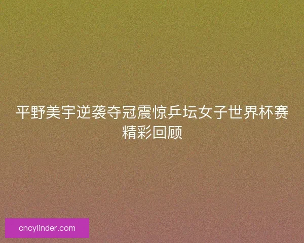平野美宇逆袭夺冠震惊乒坛女子世界杯赛精彩回顾